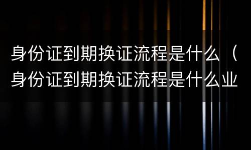 身份证到期换证流程是什么（身份证到期换证流程是什么业务）