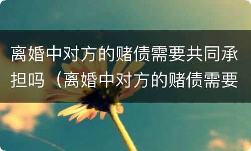 离婚中对方的赌债需要共同承担吗（离婚中对方的赌债需要共同承担吗怎么办）
