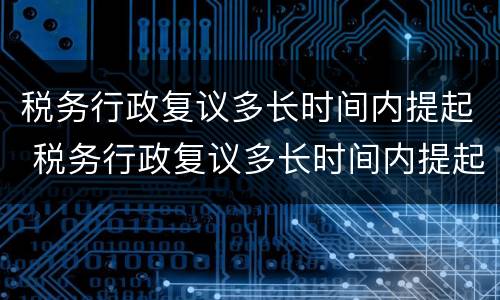 税务行政复议多长时间内提起 税务行政复议多长时间内提起再审