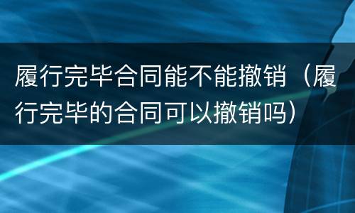 履行完毕合同能不能撤销（履行完毕的合同可以撤销吗）