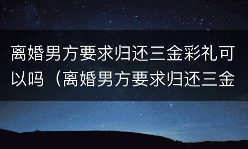 离婚男方要求归还三金彩礼可以吗（离婚男方要求归还三金彩礼可以吗知乎）