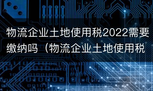 物流企业土地使用税2022需要缴纳吗（物流企业土地使用税2022需要缴纳吗）