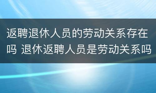 返聘退休人员的劳动关系存在吗 退休返聘人员是劳动关系吗