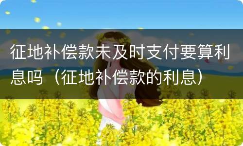 征地补偿款未及时支付要算利息吗（征地补偿款的利息）