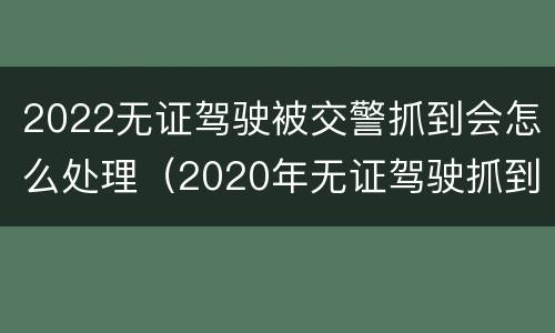 2022无证驾驶被交警抓到会怎么处理（2020年无证驾驶抓到怎么处罚）