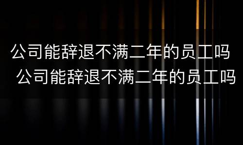 公司能辞退不满二年的员工吗 公司能辞退不满二年的员工吗合法吗