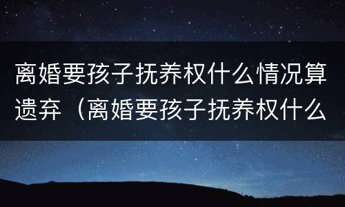 离婚要孩子抚养权什么情况算遗弃（离婚要孩子抚养权什么情况算遗弃罪）
