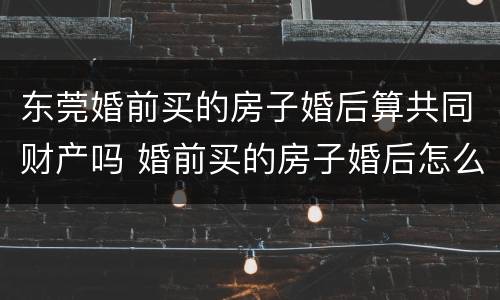 东莞婚前买的房子婚后算共同财产吗 婚前买的房子婚后怎么办不动产权证