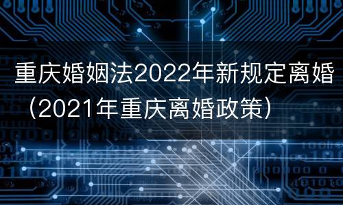 重庆婚姻法2022年新规定离婚（2021年重庆离婚政策）