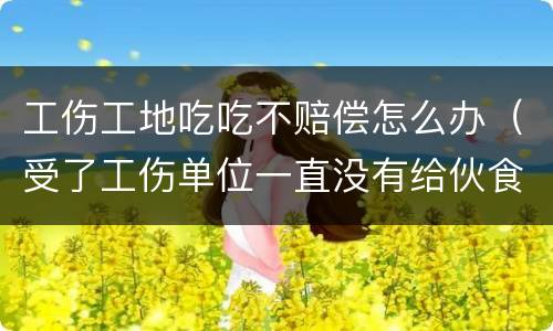 工伤工地吃吃不赔偿怎么办（受了工伤单位一直没有给伙食费怎么办）