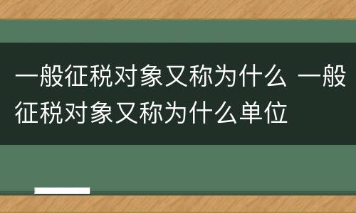 一般征税对象又称为什么 一般征税对象又称为什么单位