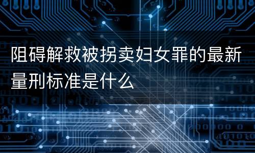 阻碍解救被拐卖妇女罪的最新量刑标准是什么
