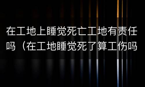 在工地上睡觉死亡工地有责任吗（在工地睡觉死了算工伤吗）