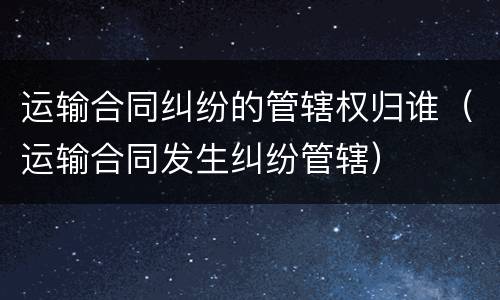 运输合同纠纷的管辖权归谁（运输合同发生纠纷管辖）