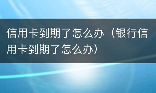 信用卡到期了怎么办（银行信用卡到期了怎么办）