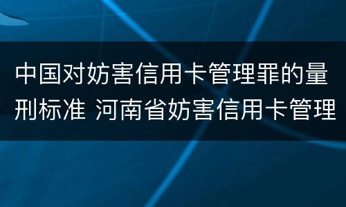 中国对妨害信用卡管理罪的量刑标准 河南省妨害信用卡管理罪量刑标准