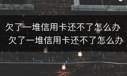 欠了一堆信用卡还不了怎么办 欠了一堆信用卡还不了怎么办呢