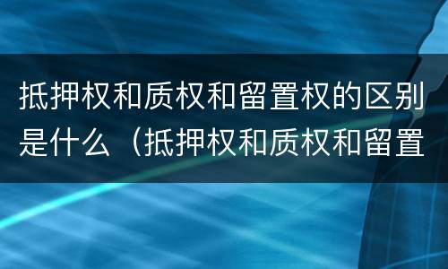 抵押权和质权和留置权的区别是什么（抵押权和质权和留置权的区别是什么意思）