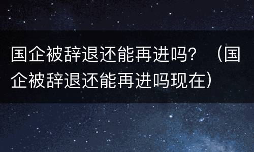 国企被辞退还能再进吗？（国企被辞退还能再进吗现在）