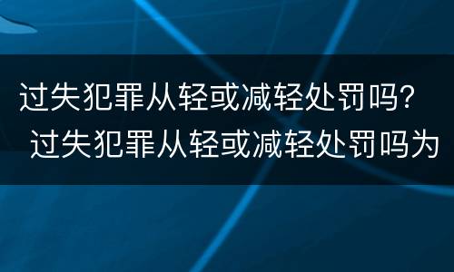 过失犯罪从轻或减轻处罚吗？ 过失犯罪从轻或减轻处罚吗为什么