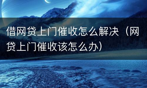 借网贷上门催收怎么解决（网贷上门催收该怎么办）
