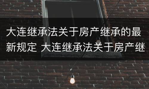 大连继承法关于房产继承的最新规定 大连继承法关于房产继承的最新规定是什么