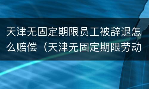 天津无固定期限员工被辞退怎么赔偿（天津无固定期限劳动合同解除赔偿）