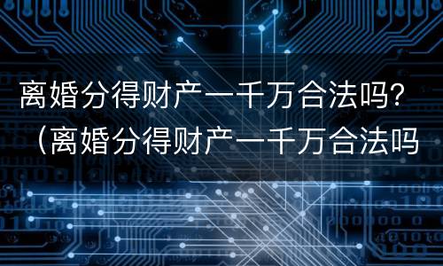 离婚分得财产一千万合法吗？（离婚分得财产一千万合法吗）