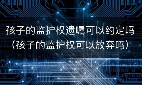 孩子的监护权遗嘱可以约定吗（孩子的监护权可以放弃吗）