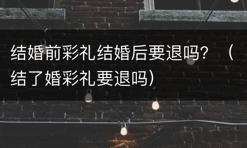 结婚前彩礼结婚后要退吗？（结了婚彩礼要退吗）