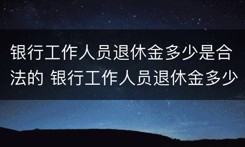 银行工作人员退休金多少是合法的 银行工作人员退休金多少是合法的呢