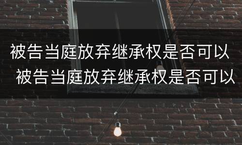 被告当庭放弃继承权是否可以 被告当庭放弃继承权是否可以起诉