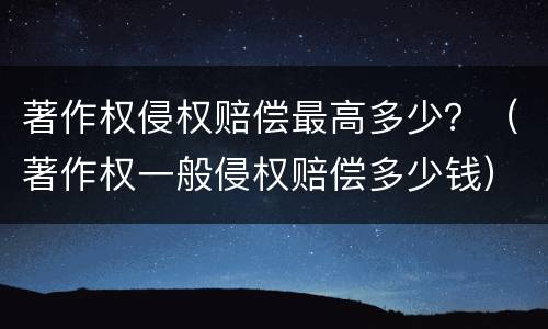 著作权侵权赔偿最高多少？（著作权一般侵权赔偿多少钱）