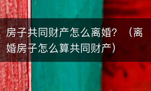 房子共同财产怎么离婚？（离婚房子怎么算共同财产）