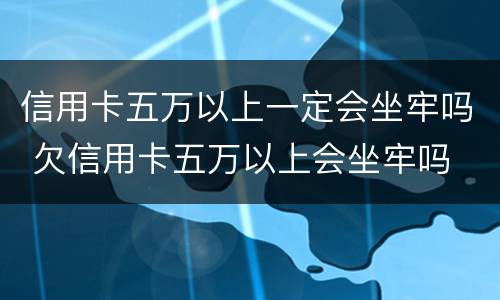信用卡五万以上一定会坐牢吗 欠信用卡五万以上会坐牢吗