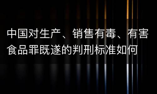 中国对生产、销售有毒、有害食品罪既遂的判刑标准如何