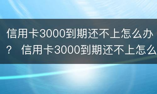 信用卡3000到期还不上怎么办？ 信用卡3000到期还不上怎么办呢