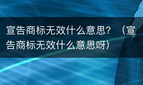 宣告商标无效什么意思？（宣告商标无效什么意思呀）