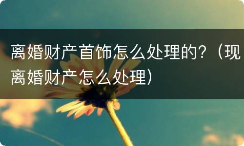 离婚财产首饰怎么处理的?（现离婚财产怎么处理）