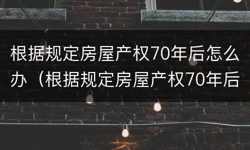 根据规定房屋产权70年后怎么办（根据规定房屋产权70年后怎么办理）