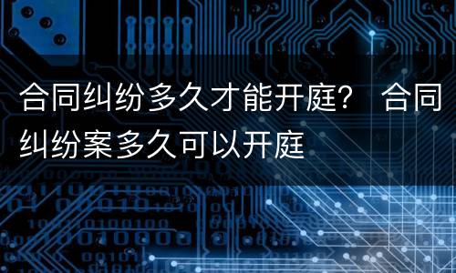合同纠纷多久才能开庭？ 合同纠纷案多久可以开庭