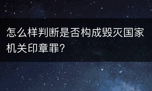 怎么样判断是否构成毁灭国家机关印章罪?