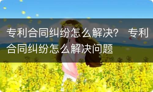 专利合同纠纷怎么解决？ 专利合同纠纷怎么解决问题