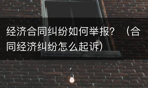 经济合同纠纷如何举报？（合同经济纠纷怎么起诉）