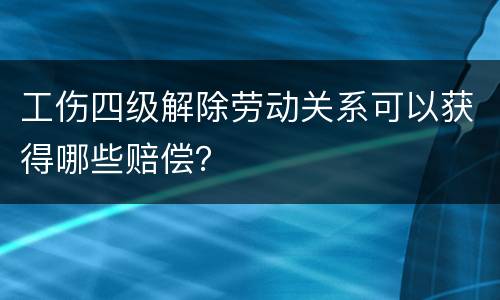 工伤四级解除劳动关系可以获得哪些赔偿？