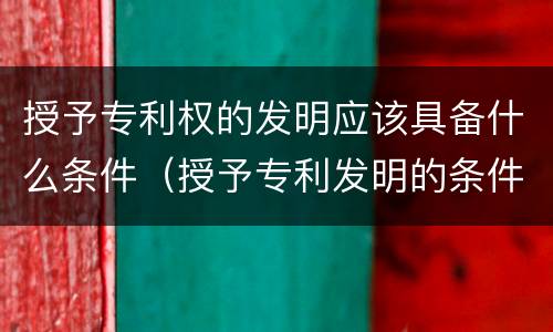 授予专利权的发明应该具备什么条件（授予专利发明的条件有什么）