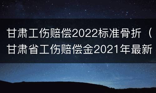 甘肃工伤赔偿2022标准骨折（甘肃省工伤赔偿金2021年最新标准）