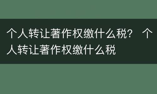 个人转让著作权缴什么税？ 个人转让著作权缴什么税