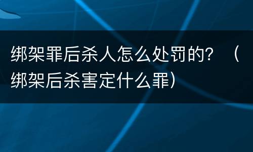 绑架罪后杀人怎么处罚的？（绑架后杀害定什么罪）
