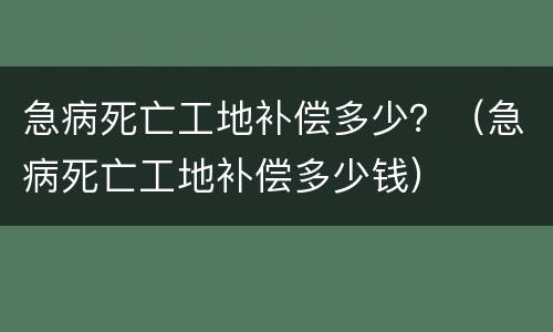 急病死亡工地补偿多少？（急病死亡工地补偿多少钱）